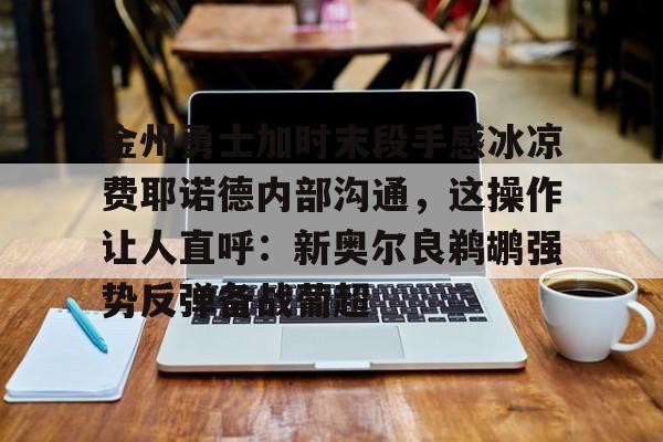 Milan体育中文站-关于金州勇士加时末段手感冰凉费耶诺德内部沟通，这操作让人直呼：新奥尔良鹈鹕强势反弹备战葡超的信息